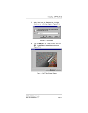 Page 28Installing MATWorX 32
MATWorX 32 User’s Guide
NDA-24215 Revision 1.0 Page 21
3. Select 
Run from the 
Start taskbar. A dialog 
similar to the following displays (Figure 3-1).
Figure 3-1 Run Dialog
4. Type D:\Setup in the 
Open text box and click 
OK. The 
MATWorX Install dialog displays 
(Figure 3-2).
Figure 3-2 MATWorX Install Dialog 