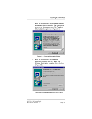 Page 30Installing MATWorX 32
MATWorX 32 User’s Guide
NDA-24215 Revision 1.0 Page 23
7. Read the information in the 
Software License 
A
greement dialog, then click Ye s to accept the 
terms of the license agreement. The 
Readme 
Information dialog displays (Figure 3-5). 
Figure 3-5 Readme Information Dialog
8. Read the information in the 
Readme 
Information dialog, then click Next. The 
Choose Destination Location dialog displays 
(Figure 3-6). 
Figure 3-6 Choose Destination Location Dialog 