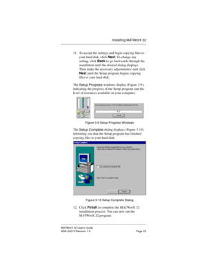 Page 32Installing MATWorX 32
MATWorX 32 User’s Guide
NDA-24215 Revision 1.0 Page 25
11. To accept the settings and begin copying files to 
your hard disk, click Next. To change any 
setting, click Back to go backwards through the 
installation until the desired dialog displays. 
Then make the necessary adjustment(s) and click 
Next until the Setup program begins copying 
files to your hard disk.
The 
Setup Pro
gress windows display (Figure 3-9), 
indicating the progress of the Setup program and the 
level of...