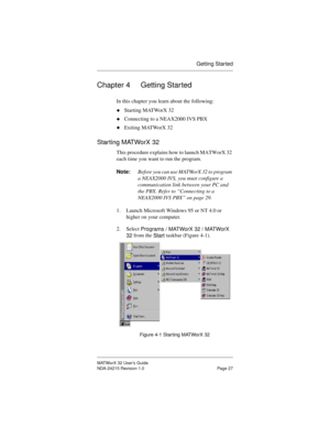 Page 34Getting Started
MATWorX 32 User’s Guide
NDA-24215 Revision 1.0 Page 27
Chapter 4 Getting Started
In this chapter you learn about the following:
uStarting MATWorX 32
uConnecting to a NEAX2000 IVS PBX
uExiting MATWorX 32
Starting MATWorX 32
This procedure explains how to launch MATWorX 32 
each time you want to run the program.
Note:Before you can use MATWorX 32 to program 
a NEAX2000 IVS, you must configure a 
communication link between your PC and 
the PBX. Refer to “Connecting to a 
NEAX2000 IVS PBX” on...