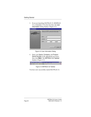 Page 35MATWorX 32 User’s Guide
Page 28 NDA-24215 Revision 1.0
Getting Star ted
3. If you are launching MATWorX 32, DESIWorX 
32, or Scheduler 32 for the first time, the 
User 
Information dialog displays (Figure 4-2). 
Figure 4-2 User Information Dialog
4. Enter your 
Name, 
Company, and 
Product 
Serial Number in the appropriate text boxes, 
then click Next. The 
MATWorX 32 Taskbar 
displays (Figure 4-3).
 
Figure 4-3 MATWorX 32 Taskbar
You have now successfully started MATWorX 32. 