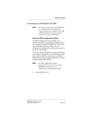 Page 36Getting Started
MATWorX 32 User’s Guide
NDA-24215 Revision 1.0 Page 29
Connecting to a NEAX2000 IVS PBX
Note:For the best performance using MATWorX 
32, establish a direct communication 
connection from your computer to the PBX 
at 9600 baud. If you must use a modem 
connection, connect at 2400 baud.
Usin
g the PBX Configuration Wizard
The PBX Configuration Wizard enables you to 
establish the proper communication settings between 
your computer and the NEAX2000 IVS. The Wizard 
asks you simple questions...