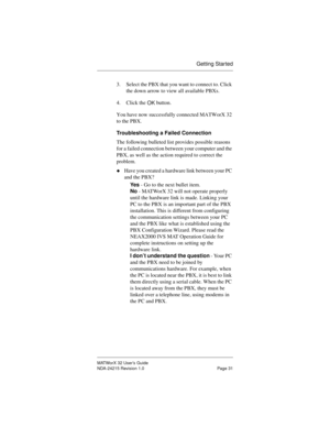 Page 38Getting Started
MATWorX 32 User’s Guide
NDA-24215 Revision 1.0 Page 31
3. Select the PBX that you want to connect to. Click 
the down arrow to view all available PBXs.
4. Click the 
OK button.
You have now successfully connected MATWorX 32 
to the PBX.
Troubleshooting a Failed Connection
The following bulleted list provides possible reasons 
for a failed connection between your computer and the 
PBX, as well as the action required to correct the 
problem.
uHave you created a hardware link between your PC...