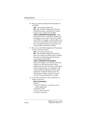 Page 39MATWorX 32 User’s Guide
Page 32 NDA-24215 Revision 1.0
Getting Star ted
uHave you entered configuration information for 
your PBX?
Ye s - Go to the next bullet item.
No - Run the PBX Configuration Wizard to 
establish the proper communication settings 
between your computer and the PBX.
I don’t understand the question - Once 
the hardware link is established, configuration 
information is necessary for the PC to connect 
to the PBX. For example, to dial the PBX, your 
PC must know the PBXs phone number....