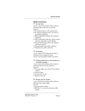 Page 40Getting Started
MATWorX 32 User’s Guide
NDA-24215 Revision 1.0 Page 33
Modem Connection
+ 
No Dial Tone
Action: Listen to the modem while it dials to 
determine that no dial tone was present.
Reasons:
3 PC modems power is off (external only)
3 PC modems telephone line is not active or 
not properly plugged in
3 PBX configuration indicates the wrong PC 
COM port
3 PBX Configuration indicates a Direct setting 
when the connection is really Modem
3 External modem data cable is not properly 
connected to the...