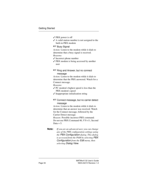 Page 41MATWorX 32 User’s Guide
Page 34 NDA-24215 Revision 1.0
Getting Star ted
3 PBX power is off
3 A valid station number is not assigned to the 
built-in PBX modem
+ 
Busy Signal 
Action: Listen to the modem while it dials to 
determine that a busy signal is received.
Reasons:
3 Incorrect phone number
3 PBX modem is being accessed by another 
user 
+ 
Ring and Answer, but no connect 
messa
ge 
Action: Listen to the modem while it dials to 
determine that the PBX answered. Watch for a 
Connect message....