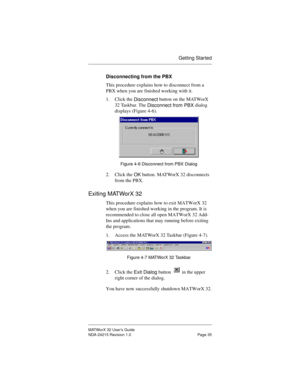 Page 42Getting Started
MATWorX 32 User’s Guide
NDA-24215 Revision 1.0 Page 35
Disconnecting from the PBX
This procedure explains how to disconnect from a 
PBX when you are finished working with it.
1. Click the 
Disconnect button on the MATWorX 
32 Taskbar. The 
Disconnect from PBX dialog 
displays (Figure 4-6). 
Figure 4-6 Disconnect from PBX Dialog
2. Click the 
OK button. MATWorX 32 disconnects 
from the PBX.
Exiting MATWorX 32
This procedure explains how to exit MATWorX 32 
when you are finished working in...