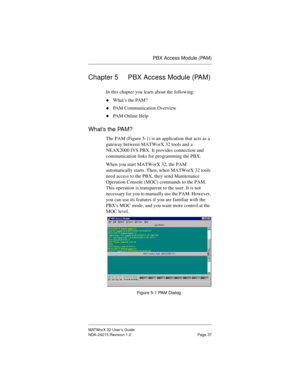 Page 44PBX Access Module (PAM)
MATWorX 32 User’s Guide
NDA-24215 Revision 1.0 Page 37
Chapter 5 PBX Access Module (PAM)
In this chapter you learn about the following:
uWhat’s the PAM?
uPAM Communication Overview
uPAM Online Help
What’s the PAM?
The PAM (Figure 5-1) is an application that acts as a 
gateway between MATWorX 32 tools and a 
NEAX2000 IVS PBX. It provides connection and 
communication links for programming the PBX. 
When you start MATWorX 32, the PAM 
automatically starts. Then, when MATWorX 32...