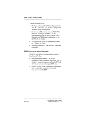 Page 45MATWorX 32 User’s Guide
Page 38 NDA-24215 Revision 1.0
PBX Access Module (PAM)
You can use the PAM to:
uModify a dial-up profile (PBX configuration) for 
each PBX you access. Use the PBX Configuration 
Wizard to create dial-up profile.
uConnect to and disconnect from available PBXs. 
However, when using MATWorX 32 the 
recommended way to do this is with the 
PBX 
Connect and 
PBX Disconnect buttons on the 
MATWorX 32 Taskbar.
uView a real-time log of the transactions between 
the PAM and the PBX.
uSend...