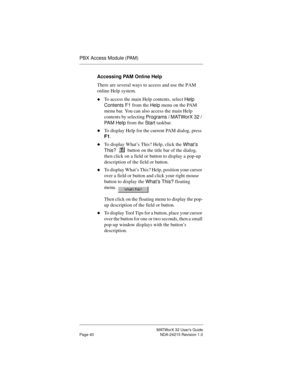 Page 47MATWorX 32 User’s Guide
Page 40 NDA-24215 Revision 1.0
PBX Access Module (PAM)
Accessing PAM Online Help
There are several ways to access and use the PAM 
online Help system.
uTo access the main Help contents, select 
Help 
Contents F1 from the 
Help menu on the PAM 
menu bar. You can also access the main Help 
contents by selecting 
Pro
grams / MATWorX 32 / 
PA M  H e l p from the 
Start taskbar.
uTo display Help for the current PAM dialog, press 
F1.
uTo display What’s This? Help, click the 
What’s...