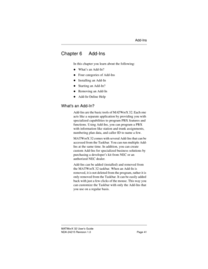 Page 48Add-Ins
MATWorX 32 User’s Guide
NDA-24215 Revision 1.0 Page 41
Chapter 6 Add-Ins
In this chapter you learn about the following:
uWhat’s an Add-In?
uFour categories of Add-Ins
uInstalling an Add-In
uStarting an Add-In?
uRemoving an Add-In 
uAdd-In Online Help
What’s an Add-In?
Add-Ins are the basic tools of MATWorX 32. Each one 
acts like a separate application by providing you with 
specialized capabilities to program PBX features and 
functions. Using Add-Ins, you can program a PBX 
with information...