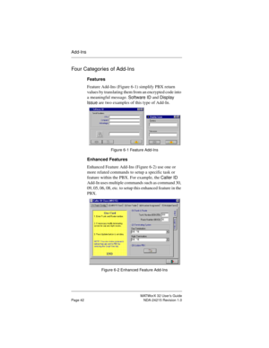 Page 49MATWorX 32 User’s Guide
Page 42 NDA-24215 Revision 1.0
Add-Ins
Four Categories of Add-Ins
Features
Feature Add-Ins (Figure 6-1) simplify PBX return 
values by translating them from an encrypted code into 
a meaningful message. 
Software ID and 
Displa
y 
Issue are two examples of this type of Add-In. 
Figure 6-1 Feature Add-Ins
Enhanced Features
Enhanced Feature Add-Ins (Figure 6-2) use one or 
more related commands to setup a specific task or 
feature within the PBX. For example, the 
Caller ID 
Add-In...