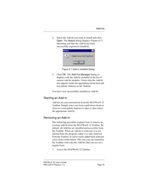 Page 52Add-Ins
MATWorX 32 User’s Guide
NDA-24215 Revision 1.0 Page 45
4. Select the Add-In you want to install and click 
Open. The 
Notice dialog displays (Figure 6-7) 
informing you that the Add-In has been 
successfully registered (installed). 
Figure 6-7 Add-In Installed Dialog
5. Click 
OK. The 
Add-Ins Manager dialog re-
displays with the Add-In included in the list of 
current Add-In modules. Notice that the Add-In 
also appears under the appropriate menu item and 
tool palette (button) on the Taskbar....