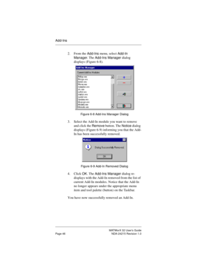 Page 53MATWorX 32 User’s Guide
Page 46 NDA-24215 Revision 1.0
Add-Ins
2. From the 
Add-Ins menu, select 
Add-In 
Mana
ger. The 
Add-Ins Manager dialog 
displays (Figure 6-8). 
Figure 6-8 Add-Ins Manager Dialog
3. Select the Add-In module you want to remove 
and click the 
Remove button. The 
Notice dialog 
displays (Figure 6-9) informing you that the Add-
In has been successfully removed. 
Figure 6-9 Add-In Removed Dialog
4. Click 
OK. The 
Add-Ins Manager dialog re-
displays with the Add-In removed from the...