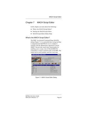 Page 56MACH Script Editor
MATWorX 32 User’s Guide
NDA-24215 Revision 1.0 Page 49
Chapter 7 MACH Script Editor
In this chapter you learn about the following:
uWhat’s the MACH Script Editor?
uStarting the MACH Script Editor
uMACH Script Editor Online Help
What’s the MACH Script Editor?
The MOC Accelerated Command Heap (MACH) 
dialog (Figure 7-1) is a powerful time-saving tool that 
is integrated into MATWorX 32. It is similar to 
working with the Maintenance Operation Console 
(MOC), but provides much more...