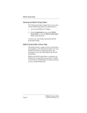 Page 57MATWorX 32 User’s Guide
Page 50 NDA-24215 Revision 1.0
MACH Script Editor
Starting the MACH Script Editor
The following procedure explains how to access and 
run the MACH Script Editor from MATWorX 32.
1. Access the MATWorX 32 Taskbar.
2. From the 
Applications menu, select 
MACH 
Script Editor, or click the 
MACH Script Editor 
button on the button bar.
You have now successfully launched the MACH 
Script Editor dialog.
MACH Script Editor Online Help
This guide provides a simple overview to the features...