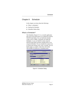 Page 58Scheduler
MATWorX 32 User’s Guide
NDA-24215 Revision 1.0 Page 51
Chapter 8 Scheduler
In this chapter you learn about the following:
uWhat’s a Scheduler?
uStarting the Scheduler
uScheduler Online Help
What’s a Scheduler?
The Scheduler (Figure 8-1) is a versatile application 
that can be used stand-alone or in conjunction with the 
MACH Script Editor. You can build and schedule 
scripts (series of MOC commands) all within the 
Scheduler, or you can build the scripts using the 
MACH Script Editor and then...