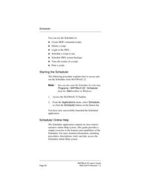 Page 59MATWorX 32 User’s Guide
Page 52 NDA-24215 Revision 1.0
Scheduler
You can use the Scheduler to:
uCreate MOC command scripts.
uDelete a script.
uLogin to the PBX.
uSchedule a script to run.
uSchedule PBX system backups.
uView the results of a script.
uPrint a script.
Starting the Scheduler
The following procedure explains how to access and 
run the Scheduler from MATWorX 32.
Note:You can also start the Scheduler by selecting 
Programs / MATWorX 32 / Scheduler 
from the 
Start taskbar in Windows.
1. Access...