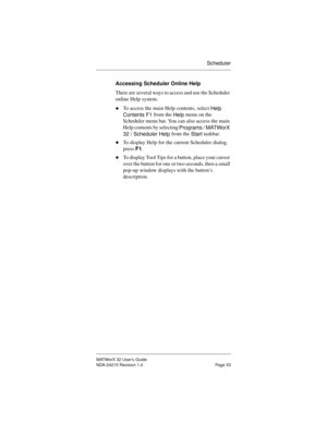 Page 60Scheduler
MATWorX 32 User’s Guide
NDA-24215 Revision 1.0 Page 53
Accessing Scheduler Online Help
There are several ways to access and use the Scheduler 
online Help system.
uTo access the main Help contents, select 
Help 
Contents F1 from the 
Help menu on the 
Scheduler menu bar. You can also access the main 
Help contents by selecting 
Pro
grams / MATWorX 
32 / Scheduler Help from the 
Start taskbar.
uTo display Help for the current Scheduler dialog, 
press F1.
uTo display Tool Tips for a button, place...