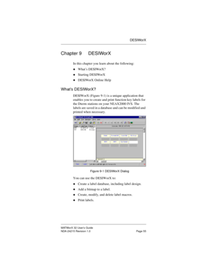 Page 62DESIWorX
MATWorX 32 User’s Guide
NDA-24215 Revision 1.0 Page 55
Chapter 9 DESIWorX
In this chapter you learn about the following:
uWhat’s DESIWorX?
uStarting DESIWorX
uDESIWorX Online Help
What’s DESIWorX?
DESIWorX (Figure 9-1) is a unique application that 
enables you to create and print function key labels for 
the Dterm stations on your NEAX2000 IVS. The 
labels are saved in a database and can be modified and 
printed when necessary. 
Figure 9-1 DESIWorX Dialog
You can use the DESIWorX to:
uCreate a...