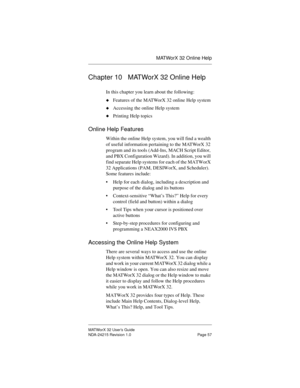 Page 64MATWorX 32 Online Help
MATWorX 32 User’s Guide
NDA-24215 Revision 1.0 Page 57
Chapter 10 MATWorX 32 Online Help
In this chapter you learn about the following:
uFeatures of the MATWorX 32 online Help system
uAccessing the online Help system
uPrinting Help topics
Online Help Features
Within the online Help system, you will find a wealth 
of useful information pertaining to the MATWorX 32 
program and its tools (Add-Ins, MACH Script Editor, 
and PBX Configuration Wizard). In addition, you will 
find...