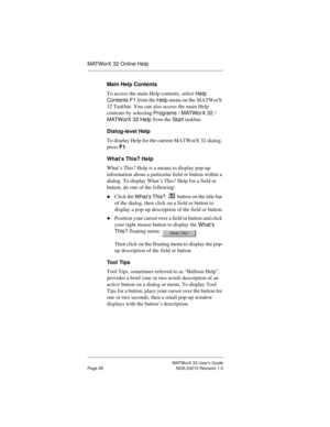 Page 65MATWorX 32 User’s Guide
Page 58 NDA-24215 Revision 1.0
MATWorX 32 Online Help
Main Help Contents
To access the main Help contents, select 
Help 
Contents F1 from the 
Help menu on the MATWorX 
32 Taskbar. You can also access the main Help 
contents by selecting 
Pro
grams / MATWorX 32 / 
MATWorX 32 Help from the 
Start taskbar.
Dialog-level Help
To display Help for the current MATWorX 32 dialog, 
press F1.
What’s This? Help
What’s This? Help is a means to display pop-up 
information about a particular...