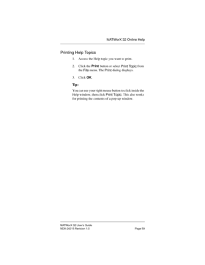 Page 66MATWorX 32 Online Help
MATWorX 32 User’s Guide
NDA-24215 Revision 1.0 Page 59
Printing Help Topics
1. Access the Help topic you want to print.
2. Click the Print button or select 
Print Topic from 
the 
File menu. The 
Print dialog displays.
3. Click OK.
Tip:
You can use your right mouse button to click inside the 
Help window, then click 
Print Topic. This also works 
for printing the contents of a pop-up window. 