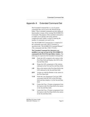 Page 68Extended Command Set
MATWorX 32 User’s Guide
NDA-24215 Revision 1.0 Page 61
Appendix A Extended Command Set
The Extended Command Set is a set of custom 
commands that can be used in the MACH Script 
Editor. These extended commands provide enhanced 
functionality to many of the existing NEAX2000 IVS 
Commands. The purpose of the extended commands is 
to enable you to quickly and easily perform 
complicated tasks within a script by reducing the 
number of commands you need to use.
The NEAX2000 IVS Command...