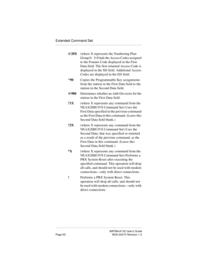 Page 69MATWorX 32 User’s Guide
Page 62 NDA-24215 Revision 1.0
Extended Command Set
@20X(where X represents the Numbering Plan 
Group 0 - 3) Finds the Access Codes assigned 
to the Feature Code displayed in the First 
Data field. The first returned Access Code is 
displayed in the SD field. Additional Access 
Codes are displayed in the ED field.
^90  Copies the Programmable Key assignments 
from the station in the First Data field to the 
station in the Second Data field.
@980  Determines whether an Add-On...