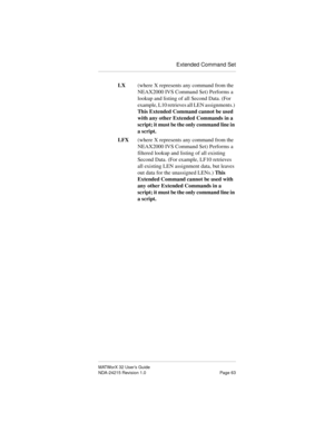 Page 70Extended Command Set
MATWorX 32 User’s Guide
NDA-24215 Revision 1.0 Page 63
LX(where X represents any command from the 
NEAX2000 IVS Command Set) Performs a 
lookup and listing of all Second Data. (For 
example, L10 retrieves all LEN assignments.) 
This Extended Command cannot be used 
with any other Extended Commands in a 
script; it must be the only command line in 
a script.
LFX(where X represents any command from the 
NEAX2000 IVS Command Set) Performs a 
filtered lookup and listing of all existing...