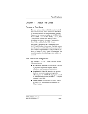 Page 8About This Guide
MATWorX 32 User’s Guide
NDA-24215 Revision 1.0 Page 1
Chapter 1 About This Guide
Purpose of This Guide
This user guide contains useful information that will 
help you successfully install and use the MATWorX 
32 program. Included are highlights about many key 
features of the program including the MATWorX 32 
Taskbar, PBX Access Module (PAM), Add-Ins, PBX 
Configuration Wizard, MACH Script Editor, 
Scheduler, DESIWorX, Extended Command Set, 
Error Codes, and the Online Help System.
This...