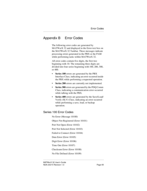 Page 72Error Codes
MATWorX 32 User’s Guide
NDA-24215 Revision 1.0 Page 65
Appendix B Error Codes
The following error codes are generated by 
MATWorX 32 and displayed in the Error text box on 
the MATWorX 32 Taskbar. These messages indicate 
processing errors generated in the PBX or the PAM 
while performing tasks within MATWorX 32. 
All error codes contain five digits, the first two 
beginning with 10. The remaining three digits are 
divided into four series beginning with 100, 200, 300, 
or 400.
•Series 100...