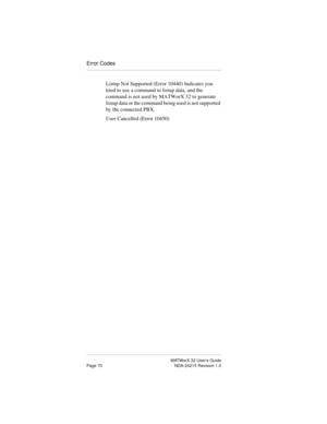 Page 77MATWorX 32 User’s Guide
Page 70 NDA-24215 Revision 1.0
Error Codes
Listup Not Supported (Error 10440) Indicates you 
tried to use a command to listup data, and the 
command is not used by MATWorX 32 to generate 
listup data or the command being used is not supported 
by the connected PBX.
User Cancelled (Error 10450)  