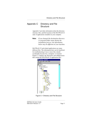 Page 78Directory and File Structure
MATWorX 32 User’s Guide
NDA-24215 Revision 1.0 Page 71
Appendix C Directory and File 
Structure
Appendix C provides information about the directory 
structure, files, and file locations of the MATWorX 32 
suite of applications installed on your computer.
Note:
If you changed the destination directory 
or program folder name during the 
installation process, the information 
below may be different on your machine.
MATWorX 32 and related applications use many 
different files....