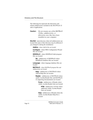 Page 79MATWorX 32 User’s Guide
Page 72 NDA-24215 Revision 1.0
Directory and File Structure
The following list represents the directories and 
related subdirectories included in the MATWorX 32 
suite of applications.
Caution:
Do not rename any of the MATWorX 
32 files, subdirectories, or 
directories once they have been 
installed on your computer.
WorX32 - main directory where all subdirectories are 
located (the name of this directory may be different if 
you changed it during the installation)
AddIns - 
where...