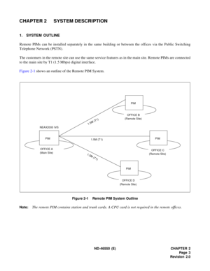 Page 11 ND-46550 (E) CHAPTER 2
Pag e 3
Revision 2.0
CHAPTER 2 SYSTEM DESCRIPTION
1. SYSTEM OUTLINE
Remote PIMs can be installed separately in the same building or between the offices via the Public Switching
Telephone Network (PSTN).
The customers in the remote site can use the same service features as in the main site. Remote PIMs are connected
to the main site by T1 (1.5 Mbps) digital interface.
Figure 2-1 shows an outline of the Remote PIM System.
Figure 2-1    Remote PIM System Outline
Note:
The remote PIM...