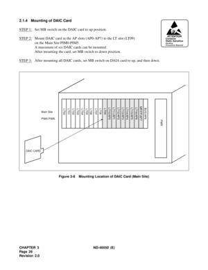 Page 36CHAPTER 3 ND-46550 (E)  
Pag e 2 8
Revision 2.0
2.1.4 Mounting of DAIC Card
STEP 1:
Set MB switch on the DAIC card to up position.
STEP 2:
Mount DAIC card in the AP slots (AP0-AP7) to the LT slot (LT09) 
on the Main Site PIM0-PIM5.
A maximum of six DAIC cards can be mounted.
After mounting the card, set MB switch to down position.
STEP 3:
After mounting all DAIC cards, set MB switch on DAIA card to up, and then down.
Figure 3-8    Mounting Location of DAIC Card (Main Site)
ATTENTIONContents
Static...