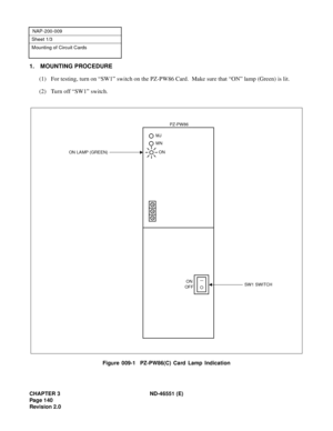 Page 152CHAPTER 3 ND-46551 (E)
Pag e 1 40
Revision 2.0
NAP-200-009
Sheet 1/3
Mounting of Circuit Cards
1. MOUNTING PROCEDURE
(1) For testing, turn on “SW1” switch on the PZ-PW86 Card.  Make sure that “ON” lamp (Green) is lit.
(2) Turn off “SW1” switch.
Figure 009-1  PZ-PW86(C) Card Lamp Indication
PZ-PW86
ON
OFFSW1 SWITCH
ON LAMP (GREEN)
MN
MJ
ON 