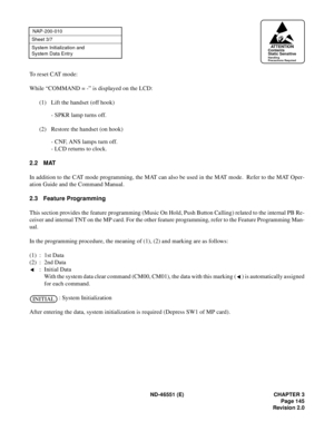 Page 157ND-46551 (E) CHAPTER 3
Page 145
Revision 2.0
NAP-200-010
Sheet 3/7
System Initialization and 
System Data Entr y
To reset CAT mode:
While “COMMAND = -” is displayed on the LCD:
(1) Lift the handset (off hook)
- SPKR lamp turns off.
(2) Restore the handset (on hook)
- CNF, ANS lamps turn off.
- LCD returns to clock.
2.2 MAT
In addition to the CAT mode programming, the MAT can also be used in the MAT mode.  Refer to the MAT Oper-
ation Guide and the Command Manual.
2.3 Feature Programming
This section...