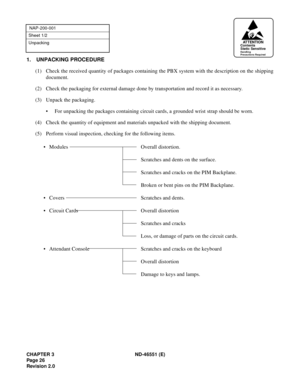 Page 38CHAPTER 3 ND-46551 (E)
Pag e 2 6
Revision 2.0
NAP-200-001
Sheet 1/2
Unpacking
1. UNPACKING PROCEDURE
(1) Check the received quantity of packages containing the PBX system with the description on the shipping
document.
(2) Check the packaging for external damage done by transportation and record it as necessary.
(3) Unpack the packaging.
• For unpacking the packages containing circuit cards, a grounded wrist strap should be worn.
(4) Check the quantity of equipment and materials unpacked with the shipping...