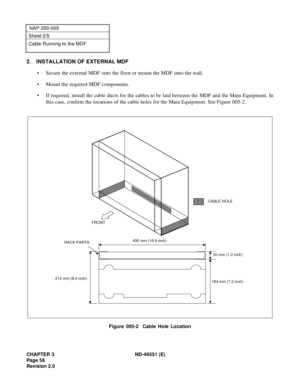 Page 70CHAPTER 3 ND-46551 (E)
Pag e 5 8
Revision 2.0
NAP-200-005
Sheet 2/5
Cable Running to the MDF
2. INSTALLATION OF EXTERNAL MDF
• Secure the external MDF onto the floor or mount the MDF onto the wall.
• Mount the required MDF components.
• If required, install the cable ducts for the cables to be laid between the MDF and the Main Equipment. In
this case, confirm the locations of the cable holes for the Main Equipment. See Figure 005-2.
Figure 005-2  Cable Hole Location
FRONT
430 mm (16.9 inch)
RACK PARTS...