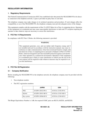 Page 9ND-46551 (E) REGULATORY INFORMATION
Page vii
Revision 2.0
REGULATORY INFORMATION
1. Regulatory Requirements
The Federal Communications Commission (FCC) has established rules that permit the NEAX2000 IVS to be direct-
ly connected to the telephone network. A jack is provided on party lines or coin lines.
The telephone company may make changes in its technical operations and procedures. If such changes affect the
compatibility or use of the NEAX2000 IVS, the telephone company must provide adequate notice...