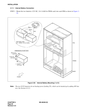 Page 102CHAPTER 3 ND-46248 (E) 
Pag e 82
Revision 2.0
INSTALLATION4.11.1 Internal Battery Connection
STEP  1:  Mount  th e t wo b atte ries  (1 2V  DC, 3. 0–3 .4 A H f o r  PW 86  c ard ) in to  e a ch  P IM  as s h ow n in  F ig u re  3-
3 5.
Figure 3-35    Internal Battery Mounting (1 of 2)
Note:
The two 2/12V batteries do not backup power feeding 2Ts, which can be backed up by adding 48V bat- 
tery. See Section 4.11.2.
FRONT
W 67 mm
DIMENSION OF BATTERY
BATTERY UNIT 
(2 
× 12VDC, 3.0 to 3.4AH)
(2.6 inch) L...