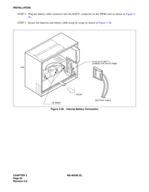 Page 104CHAPTER 3 ND-46248 (E) 
Pag e 84
Revision 2.0
INSTALLATION
STEP 2:  Plug  the b atte ry ca ble  c onn ec tor  in to the  B ATT1  con nec tor  o n the  P W 86 ca rd as  sh ow n in  Fig ure  3-
3 6.
STEP  3:  Secu re  the  batt e rie s  and b atte ry c ab le u sing  t ie w raps  as  sh ow n  in  Figu re 3 -36 .
Figure 3-36    Internal Battery Connection
PLUG IN TO BATT 1 
CONNECTOR ON PZ-PW86
FRONT
TIE WRAP
PIM
BATTERY CABLE 