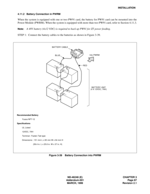 Page 107ND-46248 (E) CHAPTER 3
Addendum-001 Page 87
MARCH, 1999 Revision 2.1
INSTALLATION
4.11.2 Battery Connection in PWRM
When the system is equipped with one or two PW91 card, the battery for PW91 card can be mounted into the
Power Module (PWRM). When the system is equipped with more than two PW91 card, refer to Section 4.11.3.
Note:A 48V battery (4x12 VDC) is required to back up PW91 for ZT power feeding.
STEP 1: Connect the battery cables to the batteries as shown in Figure 3-39.
Figure 3-39    Battery...