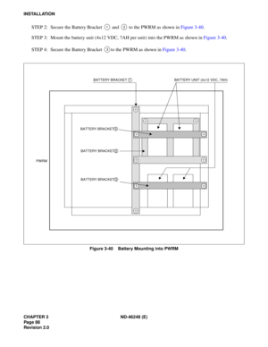 Page 108CHAPTER 3 ND-46248 (E) 
Pag e 88
Revision 2.0
INSTALLATION
STEP 2:  Secu re  t he B atte ry Br ac k et   a nd   t o  th e  PW RM as  sh ow n  in  Figu re  3-40 .
STEP  3:  Mount  t he  batte ry u nit  ( 4 x12 VDC,  7A H  per un it)  i n to  the  P W RM as  sh ow n  in  Figu re  3-40 .
STEP  4:  Secu re  t he B atte ry Br ac k et  to  the  PW RM as  sh ow n  in  Figu re 3 -40 .
Figure 3-40    Battery Mounting into PWRM
12
3
BATTERY BRACKET 1BATTERY UNIT (4x12 VDC, 7AH)
BATTERY BRACKET 3
BATTERY BRACKET
2...