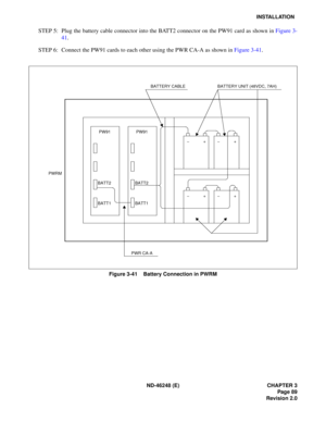 Page 109ND-46248 (E) CHAPTER 3Page 89
Revision 2.0
INSTALLATION
STEP  5:  Plug  the b atte ry ca ble  c onn ec tor  in to the  B ATT2  con nec tor  o n the  P W 91 ca rd as  sh ow n in  Fig ure  3-
4 1.
STEP  6:  Co nne ct  the PW91  ca rd s  to  each  o ther  us ing  the  P W R CA -A as  sh ow n  in  Figu re 3 -41 .
Figure 3-41    Battery Connection in PWRM
PWRM
PW91
BATT2 
BATT1PW91
BATT2 
BATT1
PWR CA-A BATTERY UNIT (48VDC, 7AH)
BATTERY CABLE 