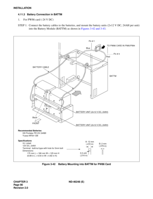 Page 110CHAPTER 3 ND-46248 (E) 
Pag e 90
Revision 2.0
INSTALLATION4.11.3 Battery Connection in BATTM
1. For PW86 card (-24 V DC) 
STEP 1: Connect the battery cables to the batteries, and mount the battery units (2 ×12 V DC, 24AH per unit)
i n to t he Ba tt e ry  M odule  ( B ATTM)  as sh ow n  in  Figur es  3-42 and  3-4 3.
Figure 3-42    Battery Mounting into BATTM for PW86 Card
Recommended Batteries
GS Portalac PE12V 24ABI 
Yuasa NP24-12B
Specifications UL Listed 
12V DC, 24AH
Terminal:  bolt/nut type with...