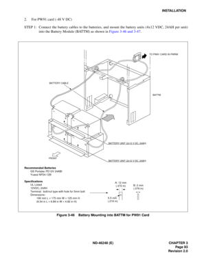 Page 113ND-46248 (E) CHAPTER 3Page 93
Revision 2.0
INSTALLATION
2. For PW91 card (-48 V DC) 
STEP 1: Connect the battery cables to the batteries, and mount the battery units (4x12 VDC, 24AH per unit) in to t he Ba tt e ry  M odule  ( B ATTM)  as sh ow n  in  Figure  3 -46  and 3 -47 .
Figure 3-46    Battery Mounting into BATTM for PW91 Card
BATTERY CABLE
BATTM
BATTERY UNIT (2x12 V DC, 24AH)
BATTERY UNIT (2x12 V DC, 24AH)
FRONT
Recommended Batteries
GS Portalac PE12V 24ABI 
Yuasa NP24-12B
Specifications UL...