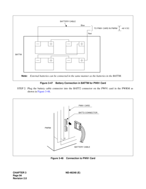 Page 114CHAPTER 3 ND-46248 (E) 
Pag e 94
Revision 2.0
Figure 3-47    Battery Connection in BATTM for PW91 Card
STEP 2: Plug the battery cable connector into the BATT2 connector on the PW91 card in the PWRM assh ow n in  Fi gure  3 -48 .
Figure 3-48    Connection to PW91 Card
TO PW91 CARD IN PWRM
BATTERY CABLE
BATTM
Note:External batteries can be connected in the same manner as the batteries in the BATTM.
-48 V DC
Red
Blue
BATTERY CABLE
PW91 CARD
BATT2 CONNECTOR
PWRM 